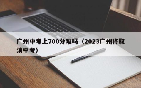 广州中考上700分难吗（2023广州将取消中考）