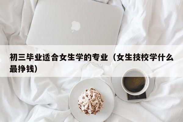 初三毕业适合女生学的专业（女生技校学什么最挣钱）